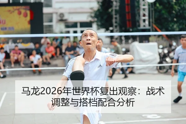马龙2026年世界杯复出观察：战术调整与搭档配合分析