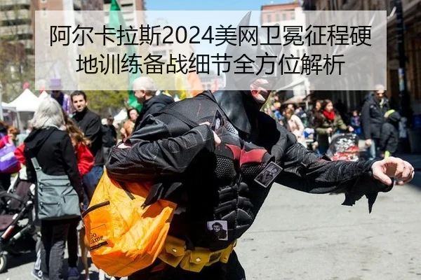 阿尔卡拉斯2024美网卫冕征程硬地训练备战细节全方位解析